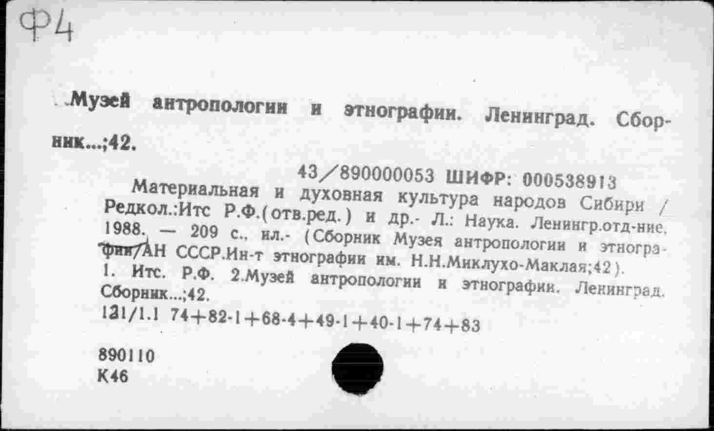 ﻿Ф4
-Музей антропологии и этнографии. Ленинград. Сбор-ник...;42.
и	43/890000053 ШИФР* 0005ЧЯЧ1Ч
редк:лТиТр"аФ^вдДд7:\7^ мрод°" с”б"р” ' 1988. — 209 с ил /глЈ И Д.?' Л" Наука‘ Ленингр.отд-ние, WrtH СССР.Ин-т ^г7ф»-и ЇГн м„"кТР°"°мГ” " ""^1” 1 Итс Pm ом »‘««график км. Н.Н.Миклухо-Маклая;42).
У	» этнограф». Леии',г?м.
131/1.1 74+82-1+68-4+49-1+40-1+74+83
890110 К46